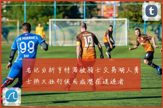 名记分析亨特若被骑士交易湖人勇士热火独行侠或成潜在追逐者