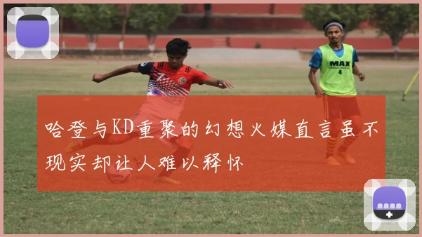 哈登与KD重聚的幻想火媒直言虽不现实却让人难以释怀