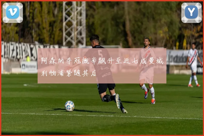 阿森纳夺冠概率飙升至近七成曼城利物浦紧随其后