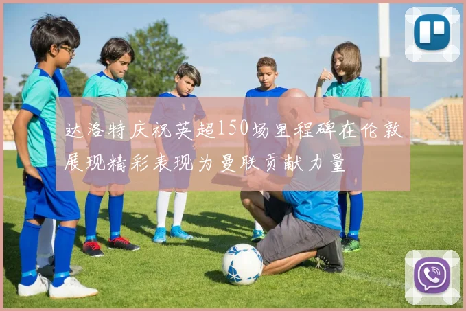 达洛特庆祝英超150场里程碑在伦敦展现精彩表现为曼联贡献力量