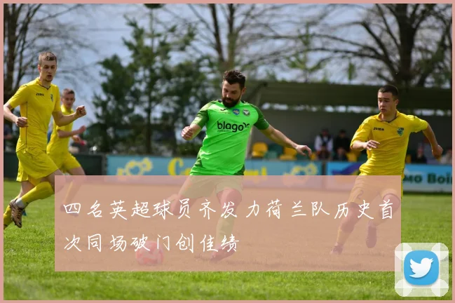 四名英超球员齐发力荷兰队历史首次同场破门创佳绩