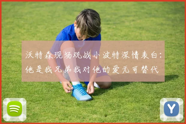 沃特森现场观战小波特深情表白：他是我兄弟我对他的爱无可替代