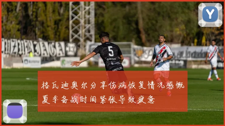 格瓦迪奥尔分享伤病恢复情况感慨夏季备战时间紧张导致疲惫
