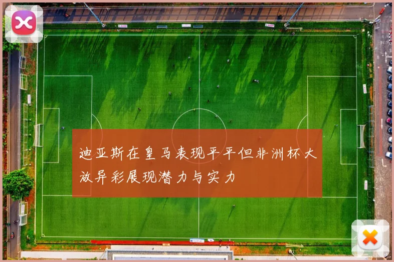 迪亚斯在皇马表现平平但非洲杯大放异彩展现潜力与实力