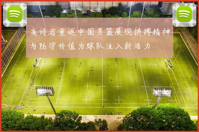 高诗岩重返中国男篮展现拼搏精神与防守价值为球队注入新活力