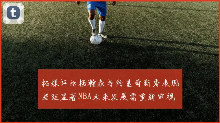 拓媒评论杨瀚森与约基奇新秀表现差距显著NBA未来发展需重新审视
