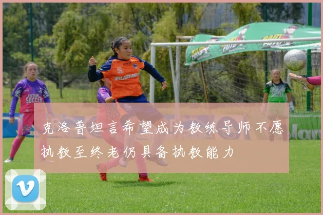 克洛普坦言希望成为教练导师不愿执教至终老仍具备执教能力