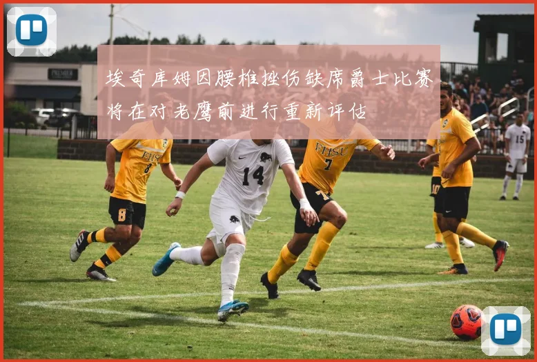 埃奇库姆因腰椎挫伤缺席爵士比赛将在对老鹰前进行重新评估