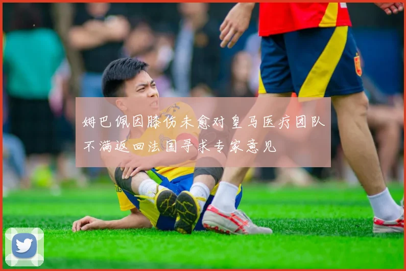 姆巴佩因膝伤未愈对皇马医疗团队不满返回法国寻求专家意见
