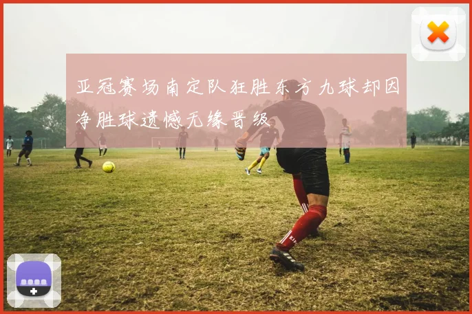 亚冠赛场南定队狂胜东方九球却因净胜球遗憾无缘晋级