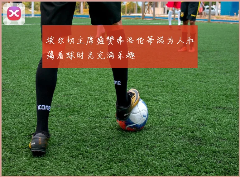 埃尔切主席盛赞弗洛伦蒂诺为人和蔼看球时光充满乐趣