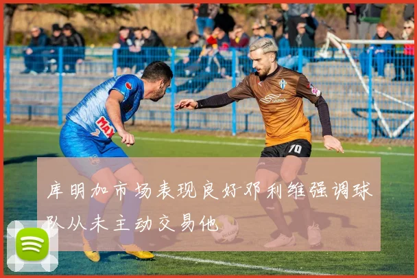 库明加市场表现良好邓利维强调球队从未主动交易他