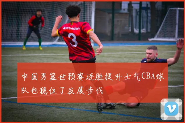 中国男篮世预赛连胜提升士气CBA球队也稳住了发展步伐