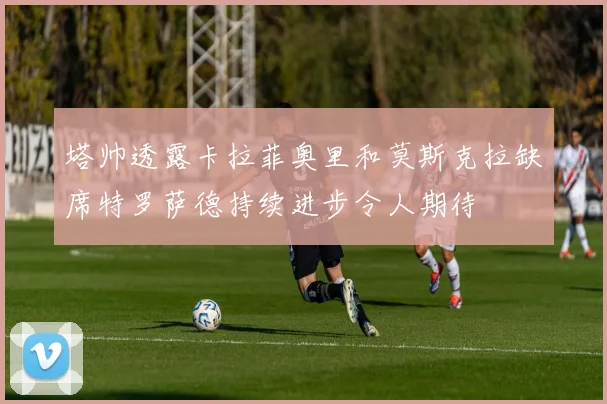 塔帅透露卡拉菲奥里和莫斯克拉缺席特罗萨德持续进步令人期待
